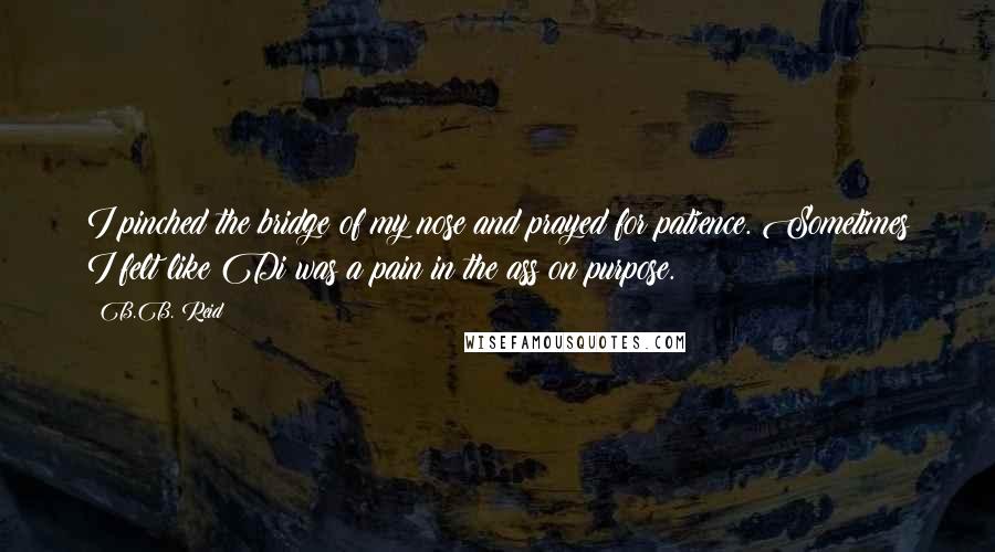 B.B. Reid Quotes: I pinched the bridge of my nose and prayed for patience. Sometimes I felt like Di was a pain in the ass on purpose.