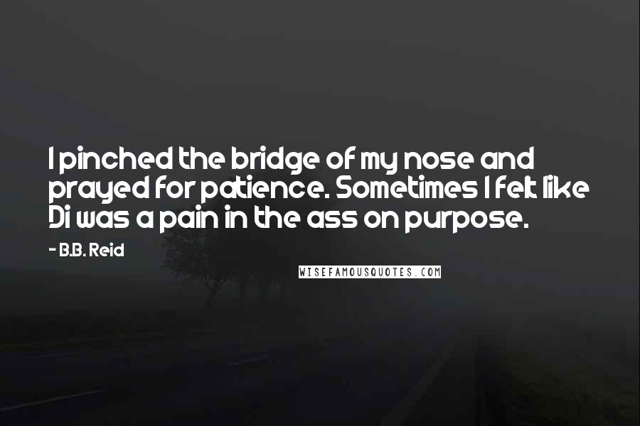 B.B. Reid Quotes: I pinched the bridge of my nose and prayed for patience. Sometimes I felt like Di was a pain in the ass on purpose.