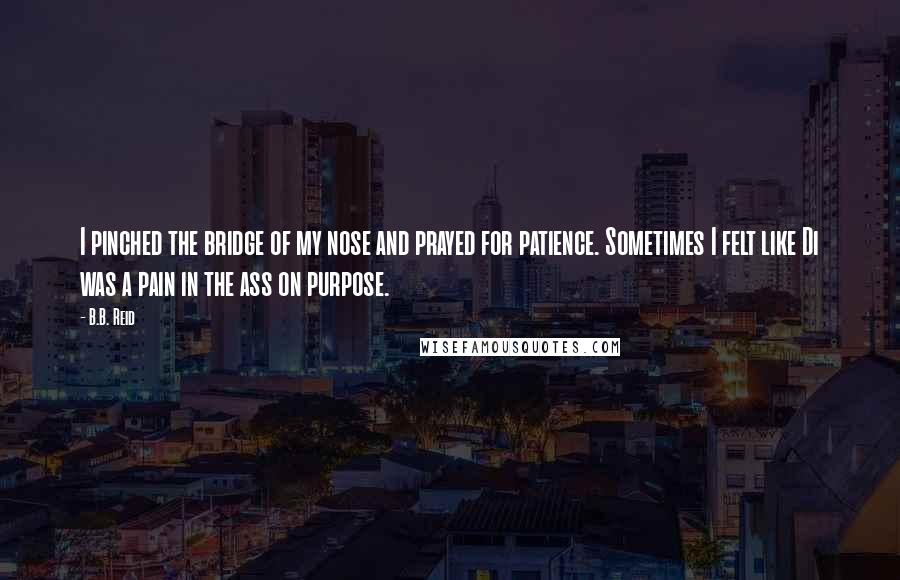 B.B. Reid Quotes: I pinched the bridge of my nose and prayed for patience. Sometimes I felt like Di was a pain in the ass on purpose.