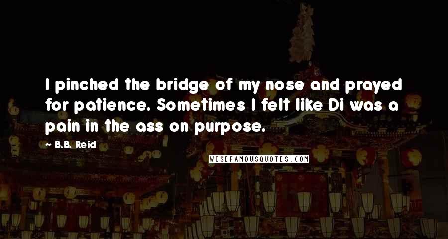 B.B. Reid Quotes: I pinched the bridge of my nose and prayed for patience. Sometimes I felt like Di was a pain in the ass on purpose.