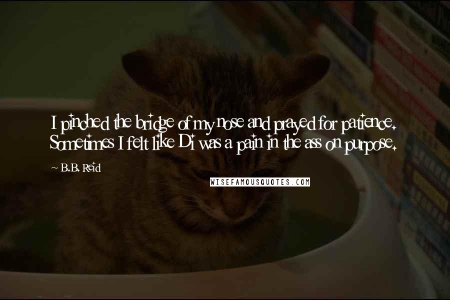 B.B. Reid Quotes: I pinched the bridge of my nose and prayed for patience. Sometimes I felt like Di was a pain in the ass on purpose.