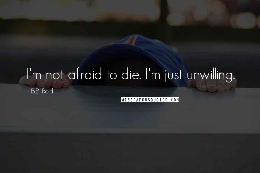 B.B. Reid Quotes: I'm not afraid to die. I'm just unwilling.