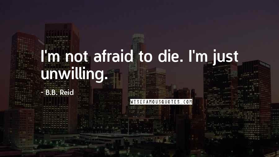 B.B. Reid Quotes: I'm not afraid to die. I'm just unwilling.