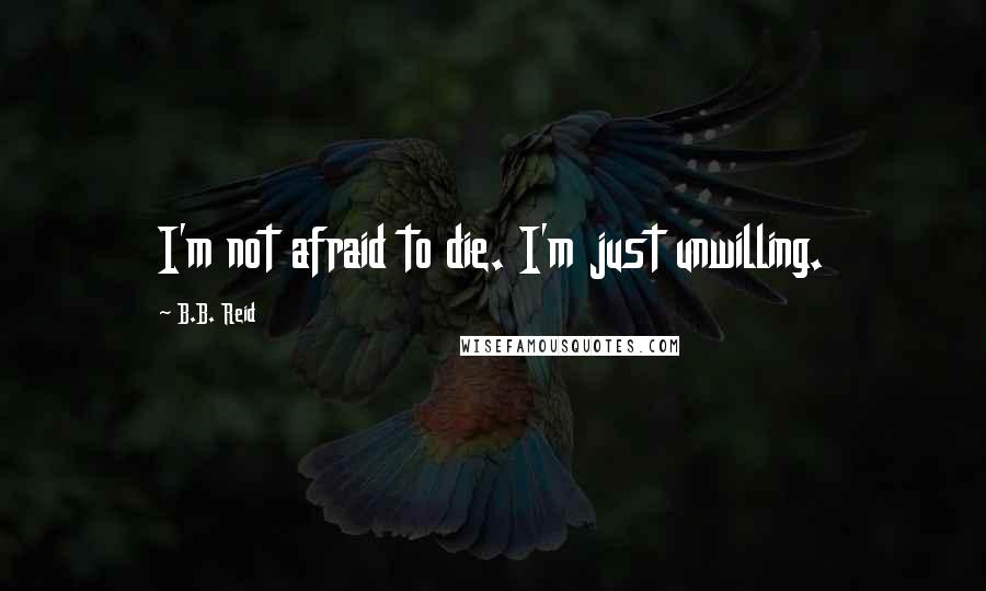 B.B. Reid Quotes: I'm not afraid to die. I'm just unwilling.