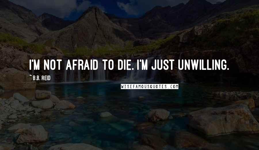 B.B. Reid Quotes: I'm not afraid to die. I'm just unwilling.