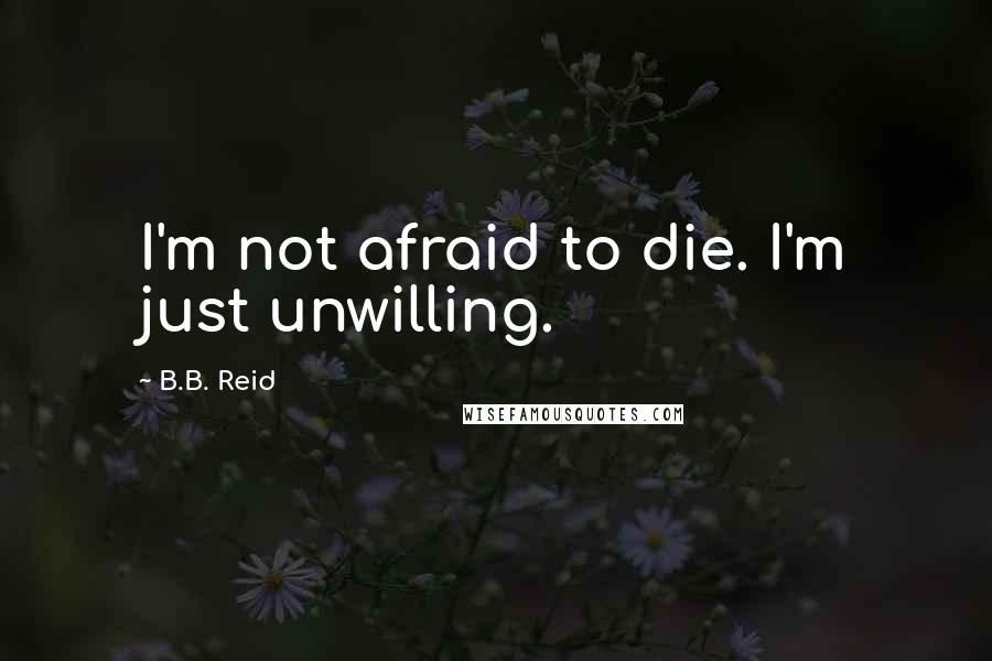 B.B. Reid Quotes: I'm not afraid to die. I'm just unwilling.