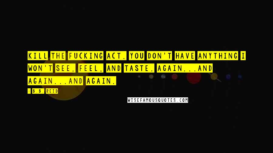 B.B. Reid Quotes: Kill the fucking act. You don't have anything I won't see, feel, and taste. Again...and again...and again.