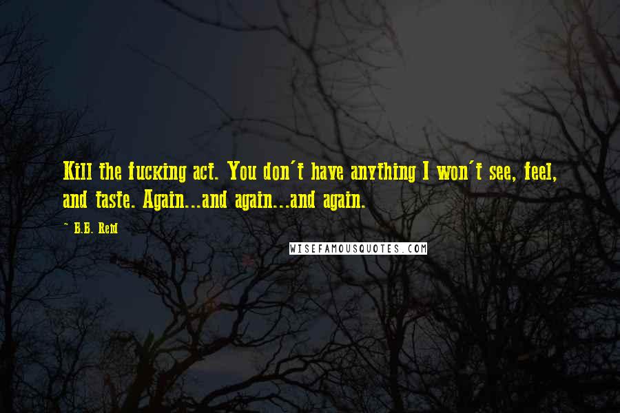 B.B. Reid Quotes: Kill the fucking act. You don't have anything I won't see, feel, and taste. Again...and again...and again.