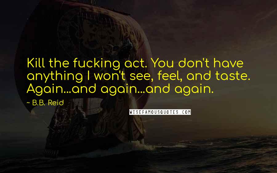 B.B. Reid Quotes: Kill the fucking act. You don't have anything I won't see, feel, and taste. Again...and again...and again.