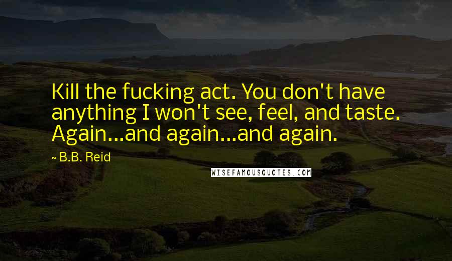 B.B. Reid Quotes: Kill the fucking act. You don't have anything I won't see, feel, and taste. Again...and again...and again.