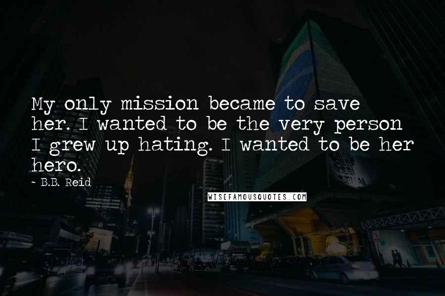 B.B. Reid Quotes: My only mission became to save her. I wanted to be the very person I grew up hating. I wanted to be her hero.