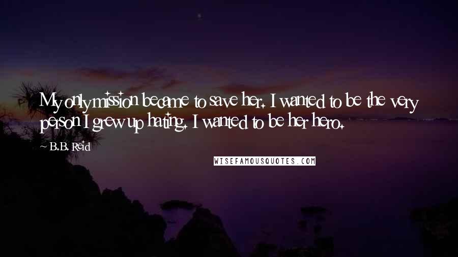 B.B. Reid Quotes: My only mission became to save her. I wanted to be the very person I grew up hating. I wanted to be her hero.