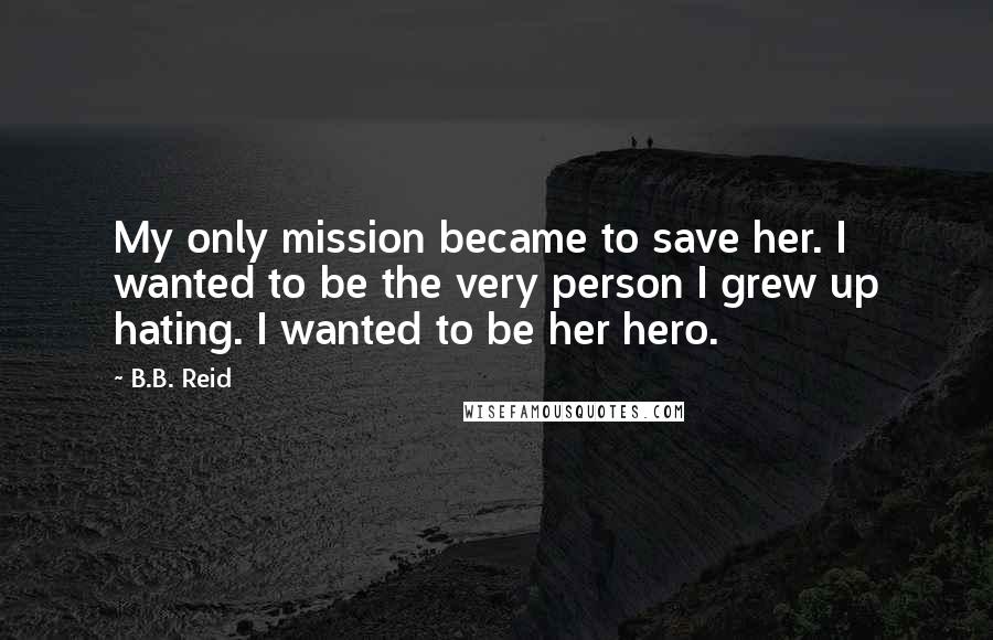 B.B. Reid Quotes: My only mission became to save her. I wanted to be the very person I grew up hating. I wanted to be her hero.