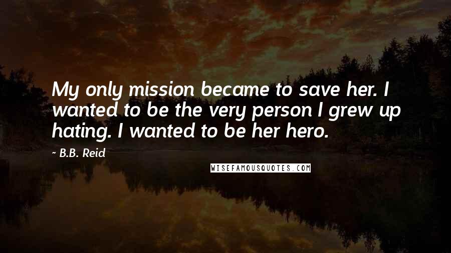 B.B. Reid Quotes: My only mission became to save her. I wanted to be the very person I grew up hating. I wanted to be her hero.