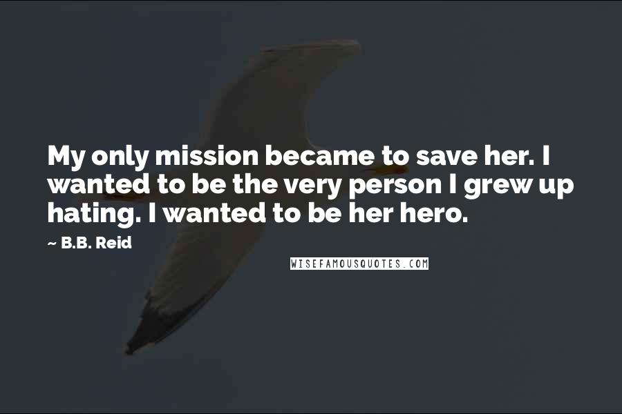 B.B. Reid Quotes: My only mission became to save her. I wanted to be the very person I grew up hating. I wanted to be her hero.