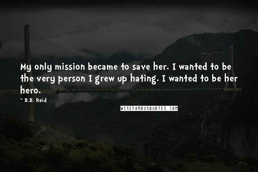 B.B. Reid Quotes: My only mission became to save her. I wanted to be the very person I grew up hating. I wanted to be her hero.