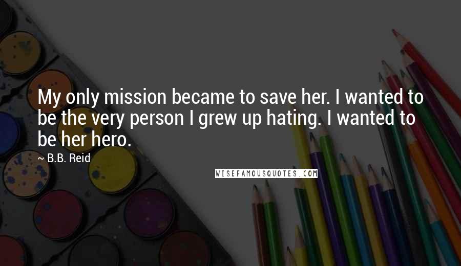 B.B. Reid Quotes: My only mission became to save her. I wanted to be the very person I grew up hating. I wanted to be her hero.