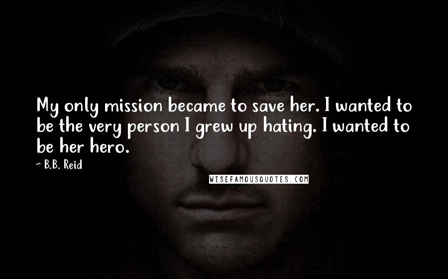 B.B. Reid Quotes: My only mission became to save her. I wanted to be the very person I grew up hating. I wanted to be her hero.