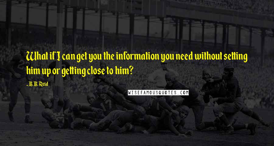 B.B. Reid Quotes: What if I can get you the information you need without setting him up or getting close to him?
