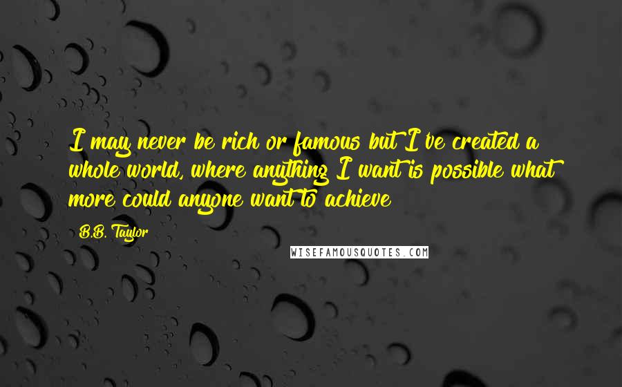 B.B. Taylor Quotes: I may never be rich or famous but I've created a whole world, where anything I want is possible what more could anyone want to achieve?