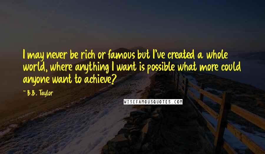 B.B. Taylor Quotes: I may never be rich or famous but I've created a whole world, where anything I want is possible what more could anyone want to achieve?