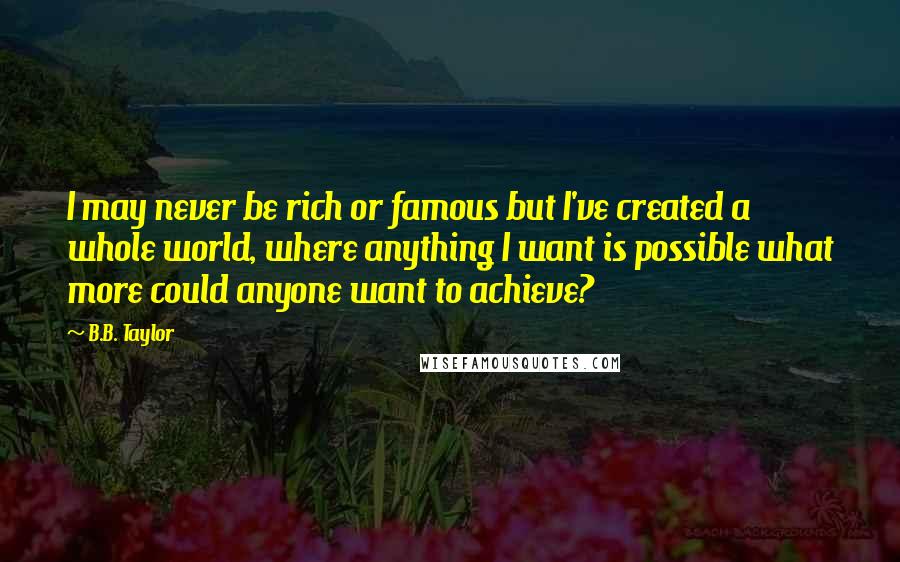 B.B. Taylor Quotes: I may never be rich or famous but I've created a whole world, where anything I want is possible what more could anyone want to achieve?