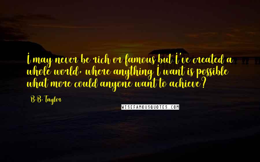 B.B. Taylor Quotes: I may never be rich or famous but I've created a whole world, where anything I want is possible what more could anyone want to achieve?