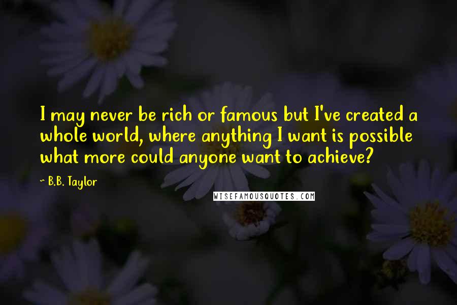 B.B. Taylor Quotes: I may never be rich or famous but I've created a whole world, where anything I want is possible what more could anyone want to achieve?