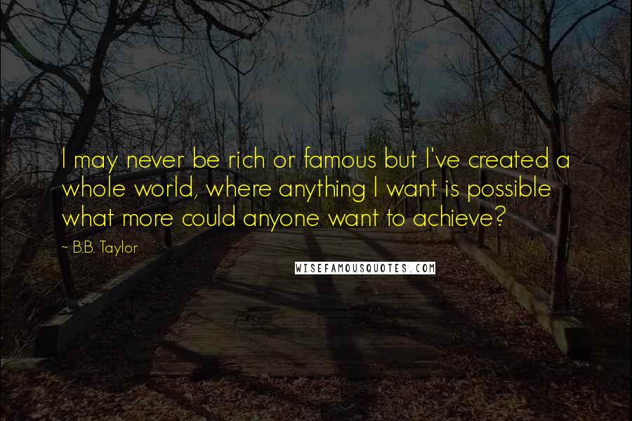 B.B. Taylor Quotes: I may never be rich or famous but I've created a whole world, where anything I want is possible what more could anyone want to achieve?