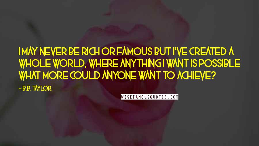 B.B. Taylor Quotes: I may never be rich or famous but I've created a whole world, where anything I want is possible what more could anyone want to achieve?