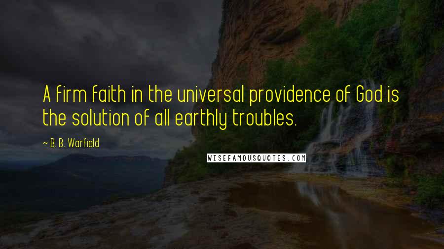 B. B. Warfield Quotes: A firm faith in the universal providence of God is the solution of all earthly troubles.