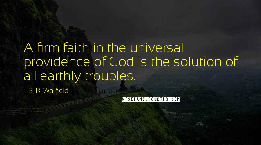 B. B. Warfield Quotes: A firm faith in the universal providence of God is the solution of all earthly troubles.