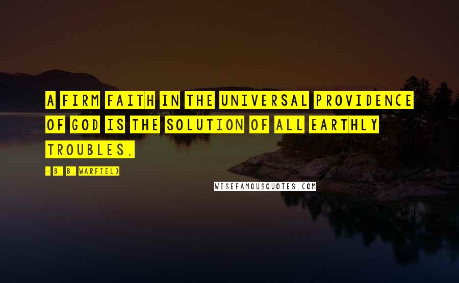 B. B. Warfield Quotes: A firm faith in the universal providence of God is the solution of all earthly troubles.