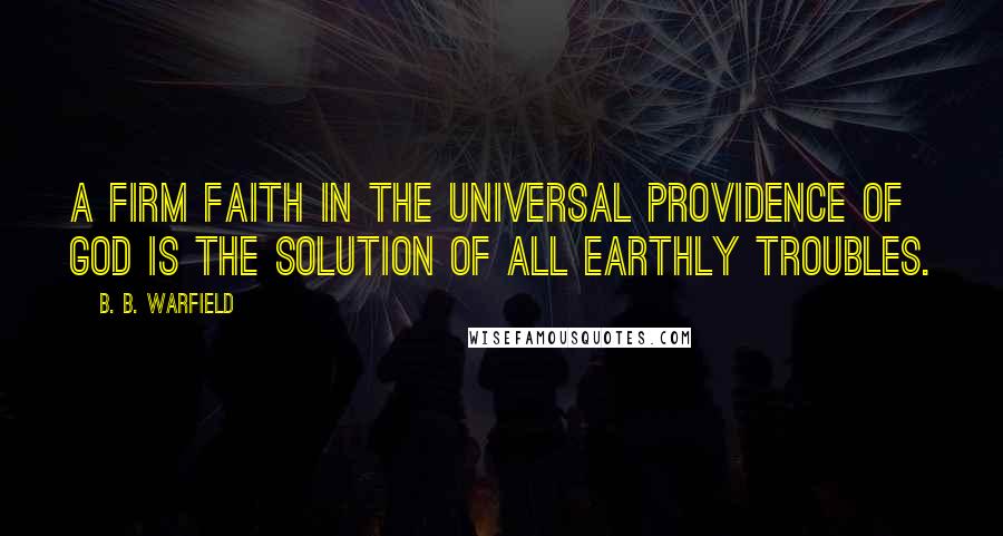 B. B. Warfield Quotes: A firm faith in the universal providence of God is the solution of all earthly troubles.