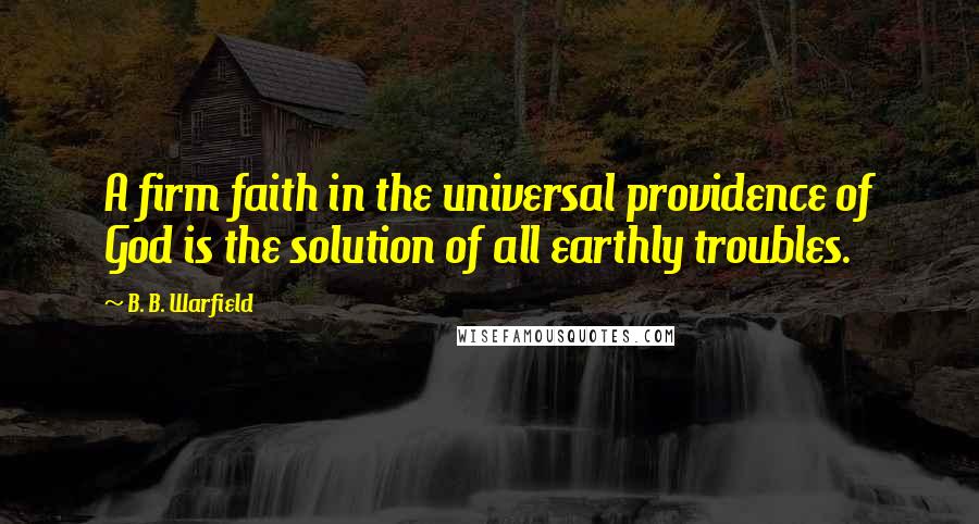 B. B. Warfield Quotes: A firm faith in the universal providence of God is the solution of all earthly troubles.