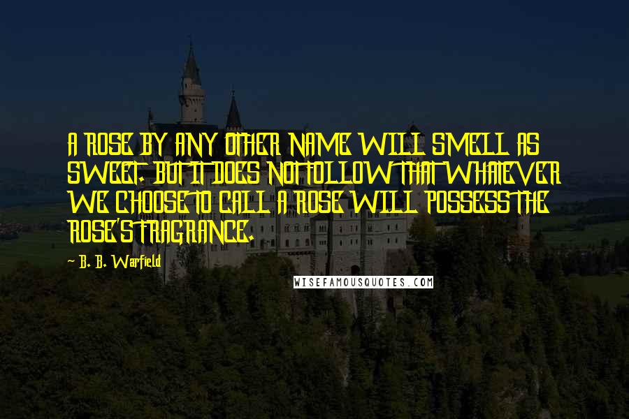 B. B. Warfield Quotes: A ROSE BY ANY OTHER NAME WILL SMELL AS SWEET. BUT IT DOES NOT FOLLOW THAT WHATEVER WE CHOOSE TO CALL A ROSE WILL POSSESS THE ROSE'S FRAGRANCE.