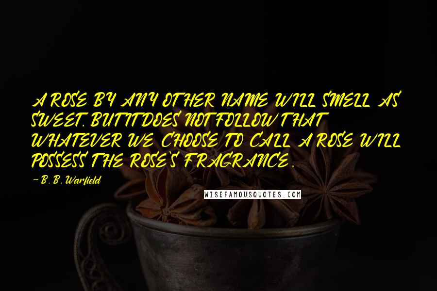 B. B. Warfield Quotes: A ROSE BY ANY OTHER NAME WILL SMELL AS SWEET. BUT IT DOES NOT FOLLOW THAT WHATEVER WE CHOOSE TO CALL A ROSE WILL POSSESS THE ROSE'S FRAGRANCE.