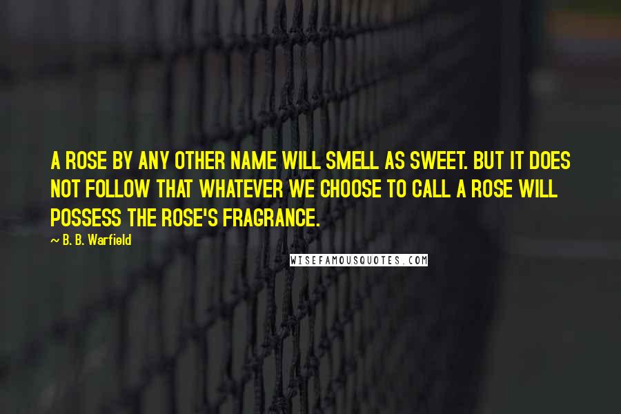 B. B. Warfield Quotes: A ROSE BY ANY OTHER NAME WILL SMELL AS SWEET. BUT IT DOES NOT FOLLOW THAT WHATEVER WE CHOOSE TO CALL A ROSE WILL POSSESS THE ROSE'S FRAGRANCE.