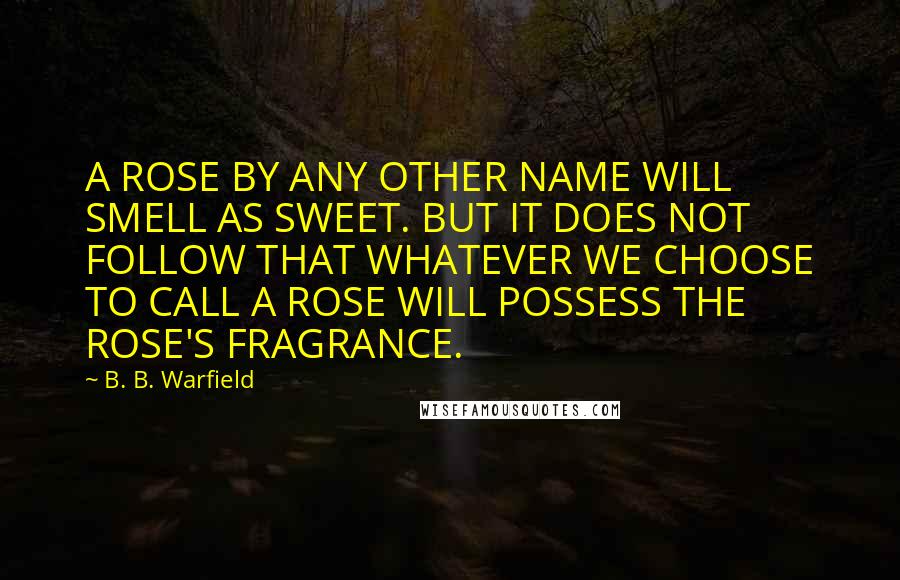 B. B. Warfield Quotes: A ROSE BY ANY OTHER NAME WILL SMELL AS SWEET. BUT IT DOES NOT FOLLOW THAT WHATEVER WE CHOOSE TO CALL A ROSE WILL POSSESS THE ROSE'S FRAGRANCE.