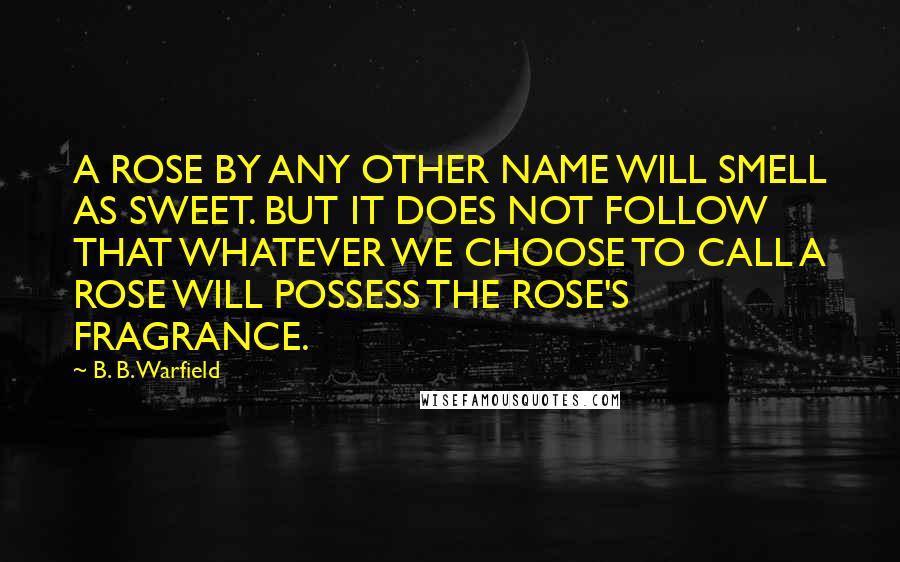 B. B. Warfield Quotes: A ROSE BY ANY OTHER NAME WILL SMELL AS SWEET. BUT IT DOES NOT FOLLOW THAT WHATEVER WE CHOOSE TO CALL A ROSE WILL POSSESS THE ROSE'S FRAGRANCE.