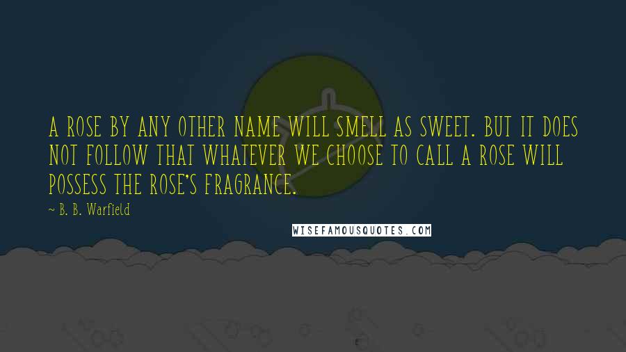 B. B. Warfield Quotes: A ROSE BY ANY OTHER NAME WILL SMELL AS SWEET. BUT IT DOES NOT FOLLOW THAT WHATEVER WE CHOOSE TO CALL A ROSE WILL POSSESS THE ROSE'S FRAGRANCE.