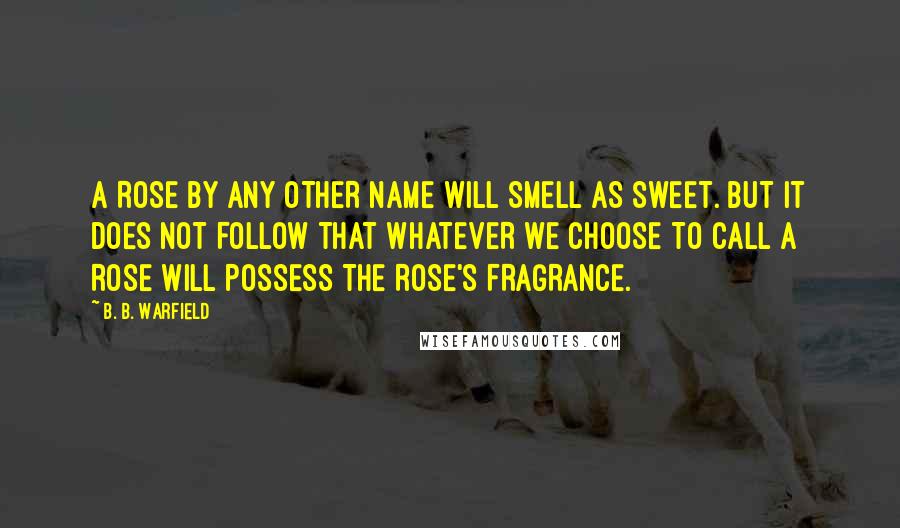 B. B. Warfield Quotes: A ROSE BY ANY OTHER NAME WILL SMELL AS SWEET. BUT IT DOES NOT FOLLOW THAT WHATEVER WE CHOOSE TO CALL A ROSE WILL POSSESS THE ROSE'S FRAGRANCE.