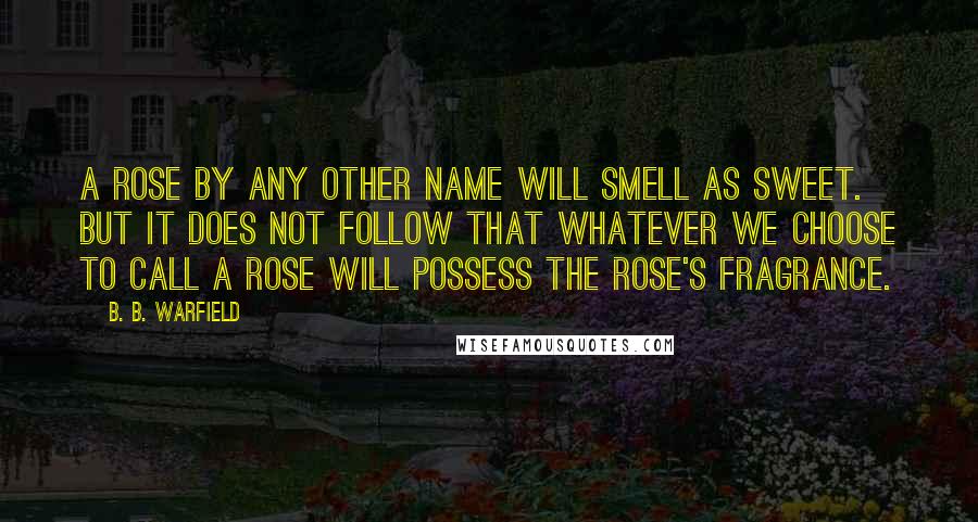 B. B. Warfield Quotes: A ROSE BY ANY OTHER NAME WILL SMELL AS SWEET. BUT IT DOES NOT FOLLOW THAT WHATEVER WE CHOOSE TO CALL A ROSE WILL POSSESS THE ROSE'S FRAGRANCE.