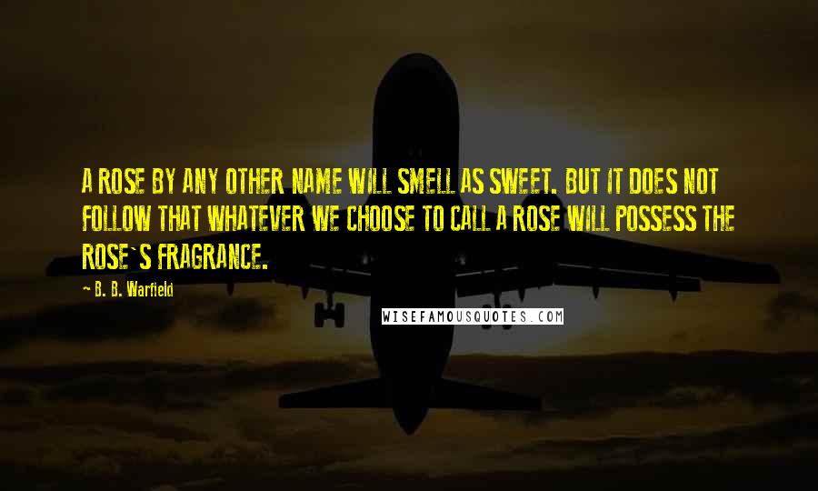 B. B. Warfield Quotes: A ROSE BY ANY OTHER NAME WILL SMELL AS SWEET. BUT IT DOES NOT FOLLOW THAT WHATEVER WE CHOOSE TO CALL A ROSE WILL POSSESS THE ROSE'S FRAGRANCE.