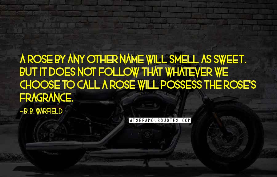 B. B. Warfield Quotes: A ROSE BY ANY OTHER NAME WILL SMELL AS SWEET. BUT IT DOES NOT FOLLOW THAT WHATEVER WE CHOOSE TO CALL A ROSE WILL POSSESS THE ROSE'S FRAGRANCE.