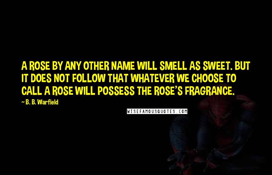 B. B. Warfield Quotes: A ROSE BY ANY OTHER NAME WILL SMELL AS SWEET. BUT IT DOES NOT FOLLOW THAT WHATEVER WE CHOOSE TO CALL A ROSE WILL POSSESS THE ROSE'S FRAGRANCE.