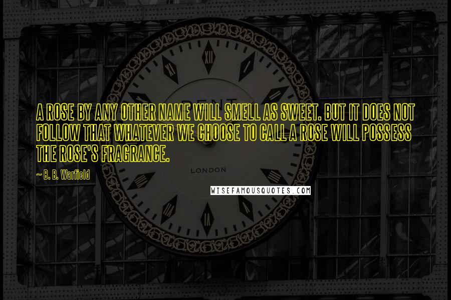 B. B. Warfield Quotes: A ROSE BY ANY OTHER NAME WILL SMELL AS SWEET. BUT IT DOES NOT FOLLOW THAT WHATEVER WE CHOOSE TO CALL A ROSE WILL POSSESS THE ROSE'S FRAGRANCE.