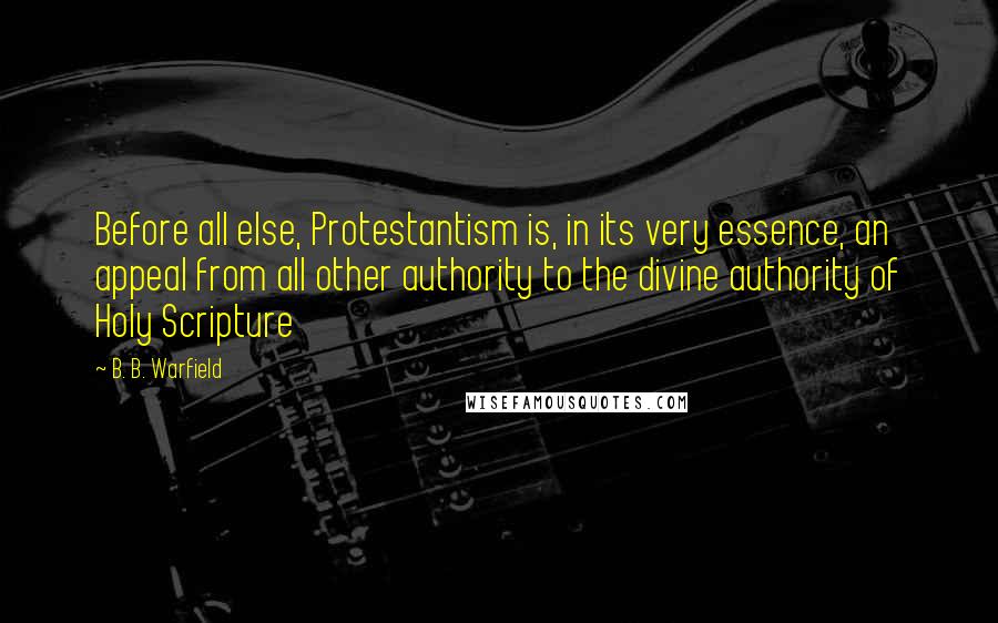 B. B. Warfield Quotes: Before all else, Protestantism is, in its very essence, an appeal from all other authority to the divine authority of Holy Scripture