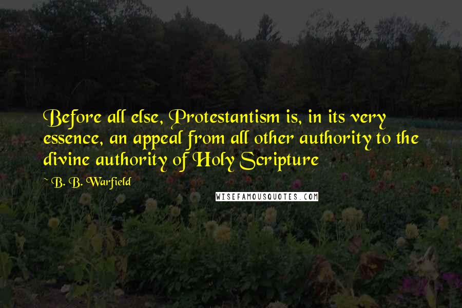 B. B. Warfield Quotes: Before all else, Protestantism is, in its very essence, an appeal from all other authority to the divine authority of Holy Scripture