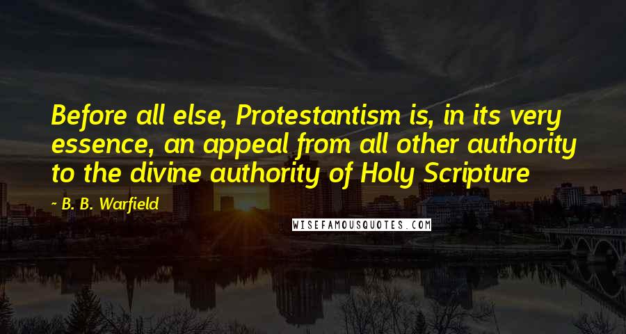 B. B. Warfield Quotes: Before all else, Protestantism is, in its very essence, an appeal from all other authority to the divine authority of Holy Scripture